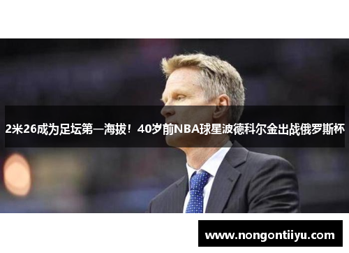 2米26成为足坛第一海拔！40岁前NBA球星波德科尔金出战俄罗斯杯